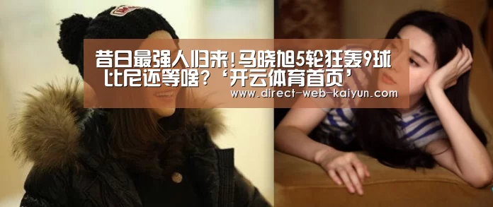 昔日最强人归来!马晓旭5轮狂轰9球 比尼还等啥?‘开云体育首页’(图1) KAIYUN官网